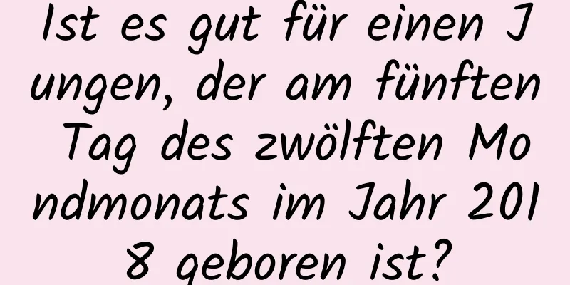 Ist es gut für einen Jungen, der am fünften Tag des zwölften Mondmonats im Jahr 2018 geboren ist?