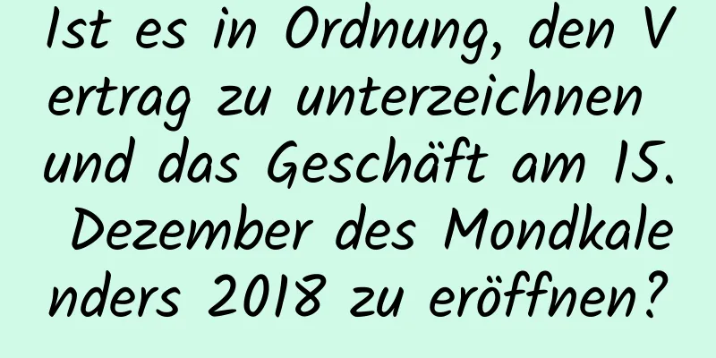 Ist es in Ordnung, den Vertrag zu unterzeichnen und das Geschäft am 15. Dezember des Mondkalenders 2018 zu eröffnen?