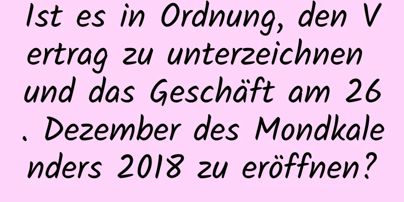 Ist es in Ordnung, den Vertrag zu unterzeichnen und das Geschäft am 26. Dezember des Mondkalenders 2018 zu eröffnen?