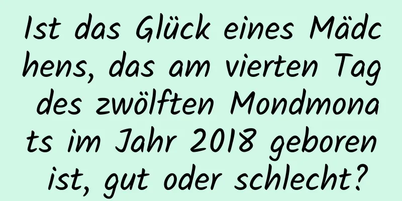 Ist das Glück eines Mädchens, das am vierten Tag des zwölften Mondmonats im Jahr 2018 geboren ist, gut oder schlecht?