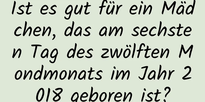 Ist es gut für ein Mädchen, das am sechsten Tag des zwölften Mondmonats im Jahr 2018 geboren ist?