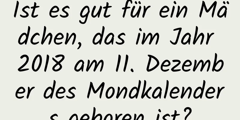 Ist es gut für ein Mädchen, das im Jahr 2018 am 11. Dezember des Mondkalenders geboren ist?