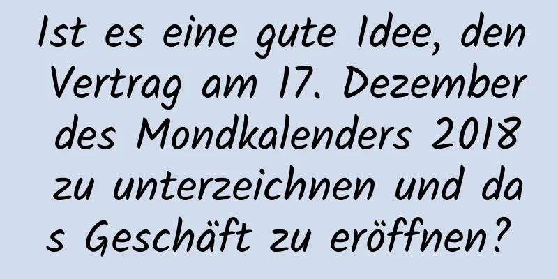 Ist es eine gute Idee, den Vertrag am 17. Dezember des Mondkalenders 2018 zu unterzeichnen und das Geschäft zu eröffnen?