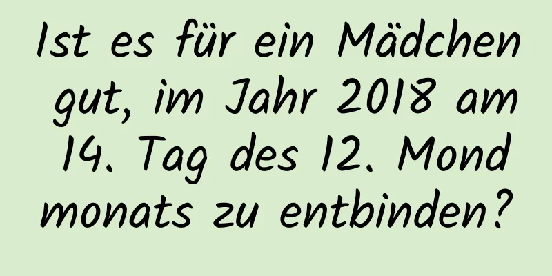 Ist es für ein Mädchen gut, im Jahr 2018 am 14. Tag des 12. Mondmonats zu entbinden?