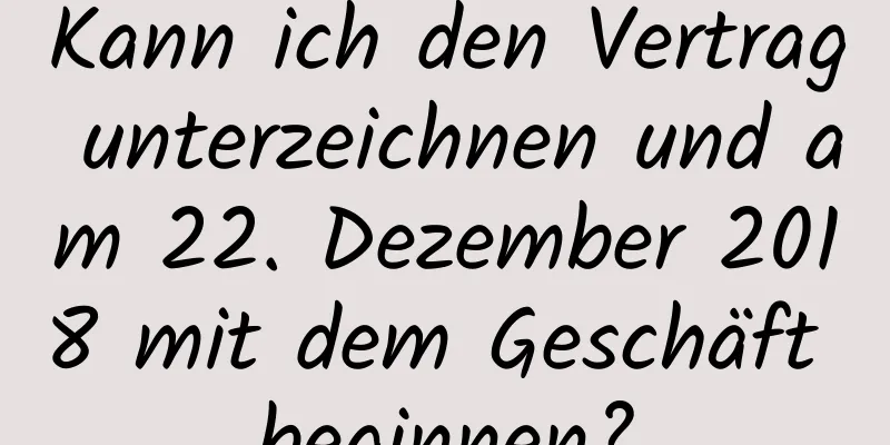 Kann ich den Vertrag unterzeichnen und am 22. Dezember 2018 mit dem Geschäft beginnen?