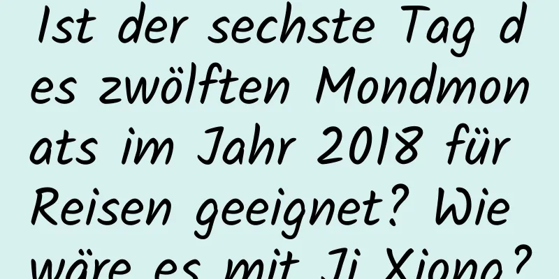 Ist der sechste Tag des zwölften Mondmonats im Jahr 2018 für Reisen geeignet? Wie wäre es mit Ji Xiong?