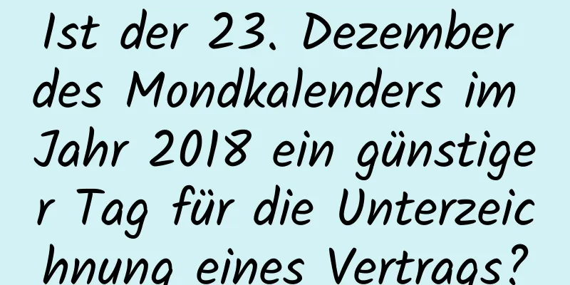 Ist der 23. Dezember des Mondkalenders im Jahr 2018 ein günstiger Tag für die Unterzeichnung eines Vertrags?