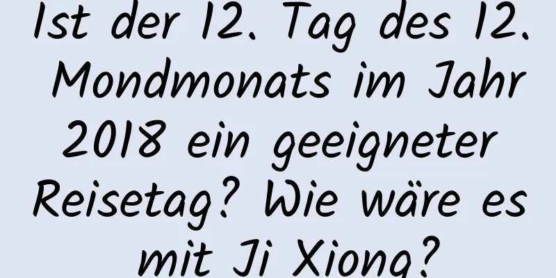 Ist der 12. Tag des 12. Mondmonats im Jahr 2018 ein geeigneter Reisetag? Wie wäre es mit Ji Xiong?