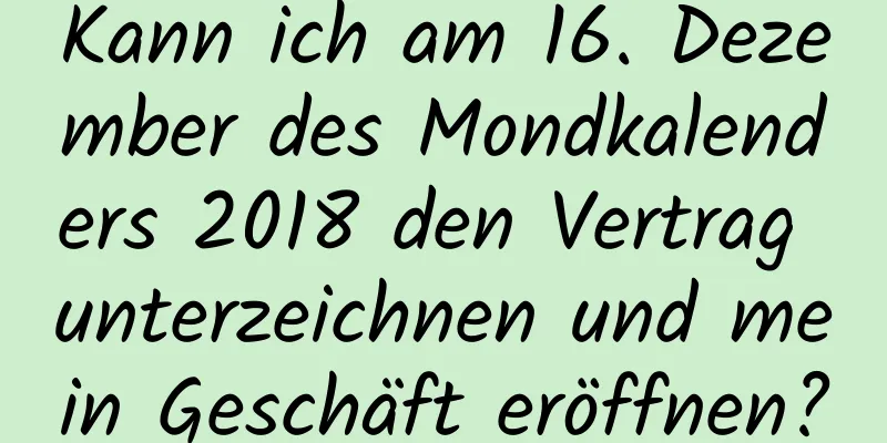 Kann ich am 16. Dezember des Mondkalenders 2018 den Vertrag unterzeichnen und mein Geschäft eröffnen?