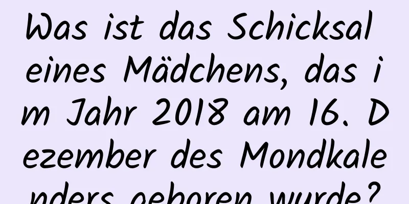 Was ist das Schicksal eines Mädchens, das im Jahr 2018 am 16. Dezember des Mondkalenders geboren wurde?