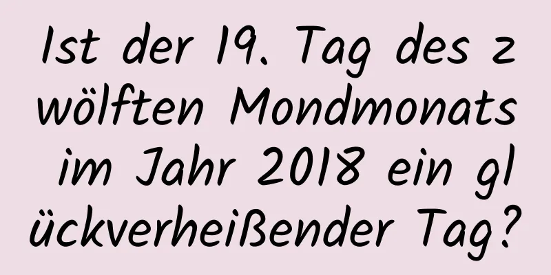 Ist der 19. Tag des zwölften Mondmonats im Jahr 2018 ein glückverheißender Tag?