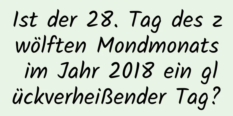 Ist der 28. Tag des zwölften Mondmonats im Jahr 2018 ein glückverheißender Tag?