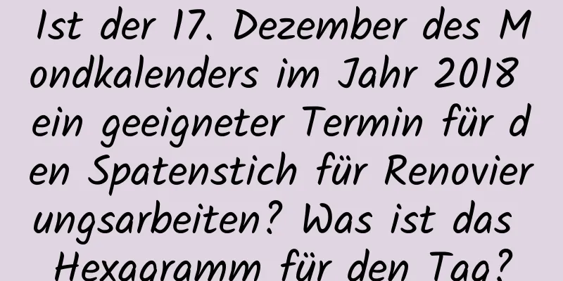 Ist der 17. Dezember des Mondkalenders im Jahr 2018 ein geeigneter Termin für den Spatenstich für Renovierungsarbeiten? Was ist das Hexagramm für den Tag?