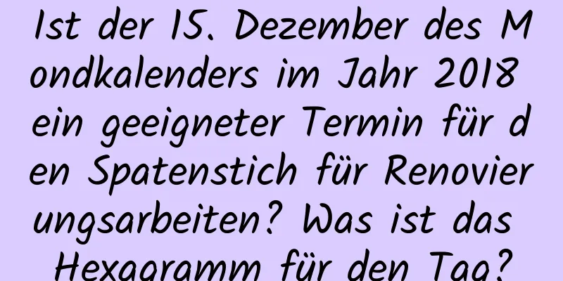 Ist der 15. Dezember des Mondkalenders im Jahr 2018 ein geeigneter Termin für den Spatenstich für Renovierungsarbeiten? Was ist das Hexagramm für den Tag?