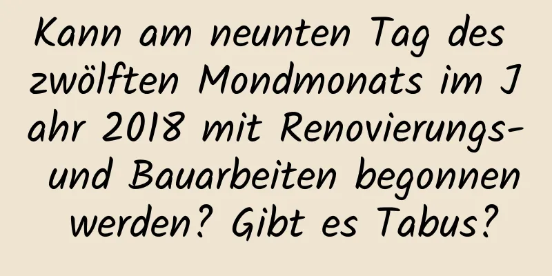 Kann am neunten Tag des zwölften Mondmonats im Jahr 2018 mit Renovierungs- und Bauarbeiten begonnen werden? Gibt es Tabus?