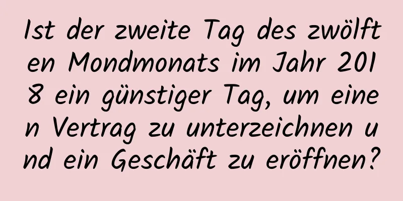 Ist der zweite Tag des zwölften Mondmonats im Jahr 2018 ein günstiger Tag, um einen Vertrag zu unterzeichnen und ein Geschäft zu eröffnen?