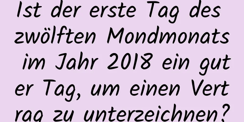 Ist der erste Tag des zwölften Mondmonats im Jahr 2018 ein guter Tag, um einen Vertrag zu unterzeichnen?