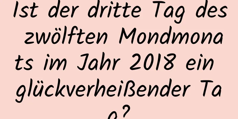 Ist der dritte Tag des zwölften Mondmonats im Jahr 2018 ein glückverheißender Tag?