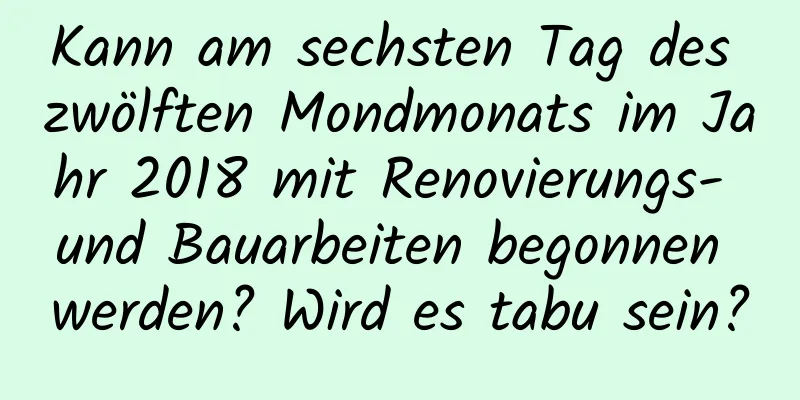 Kann am sechsten Tag des zwölften Mondmonats im Jahr 2018 mit Renovierungs- und Bauarbeiten begonnen werden? Wird es tabu sein?