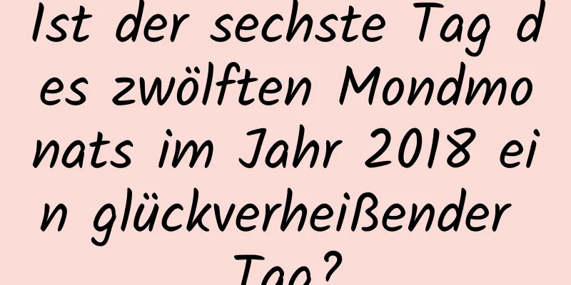 Ist der sechste Tag des zwölften Mondmonats im Jahr 2018 ein glückverheißender Tag?