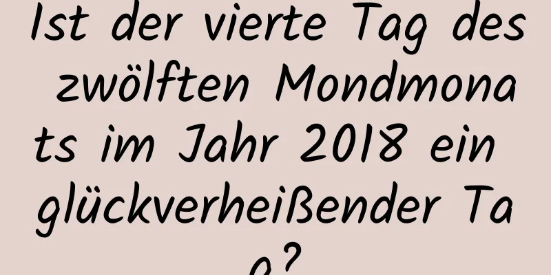 Ist der vierte Tag des zwölften Mondmonats im Jahr 2018 ein glückverheißender Tag?