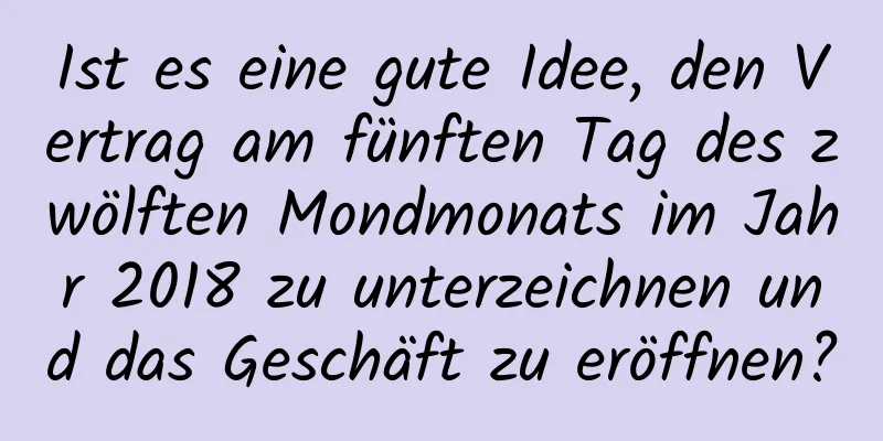 Ist es eine gute Idee, den Vertrag am fünften Tag des zwölften Mondmonats im Jahr 2018 zu unterzeichnen und das Geschäft zu eröffnen?