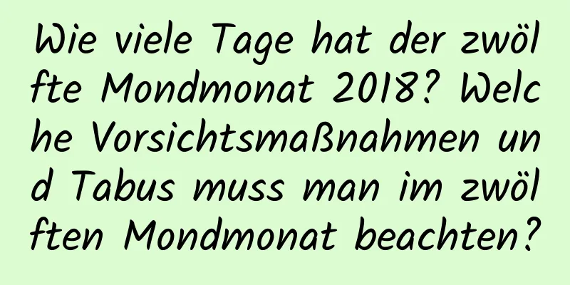 Wie viele Tage hat der zwölfte Mondmonat 2018? Welche Vorsichtsmaßnahmen und Tabus muss man im zwölften Mondmonat beachten?