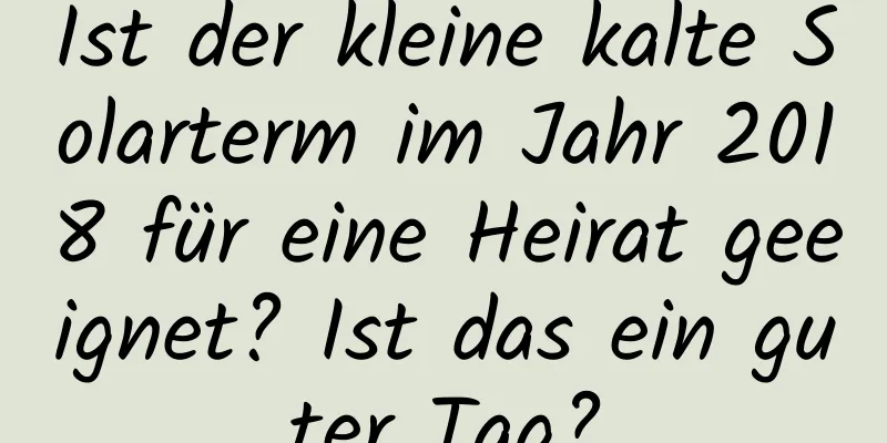 Ist der kleine kalte Solarterm im Jahr 2018 für eine Heirat geeignet? Ist das ein guter Tag?