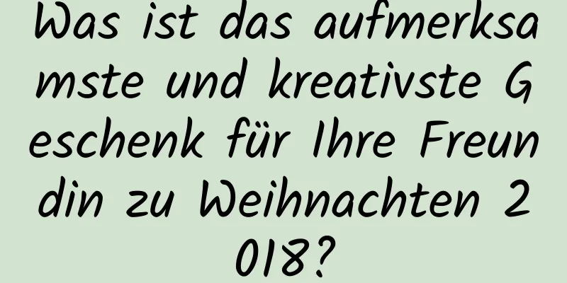 Was ist das aufmerksamste und kreativste Geschenk für Ihre Freundin zu Weihnachten 2018?