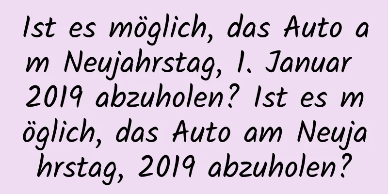 Ist es möglich, das Auto am Neujahrstag, 1. Januar 2019 abzuholen? Ist es möglich, das Auto am Neujahrstag, 2019 abzuholen?