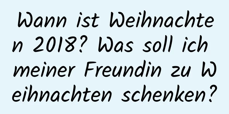 Wann ist Weihnachten 2018? Was soll ich meiner Freundin zu Weihnachten schenken?