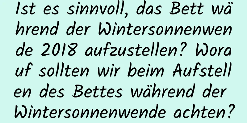 Ist es sinnvoll, das Bett während der Wintersonnenwende 2018 aufzustellen? Worauf sollten wir beim Aufstellen des Bettes während der Wintersonnenwende achten?