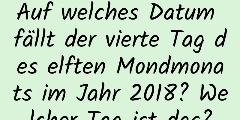 Auf welches Datum fällt der vierte Tag des elften Mondmonats im Jahr 2018? Welcher Tag ist das?