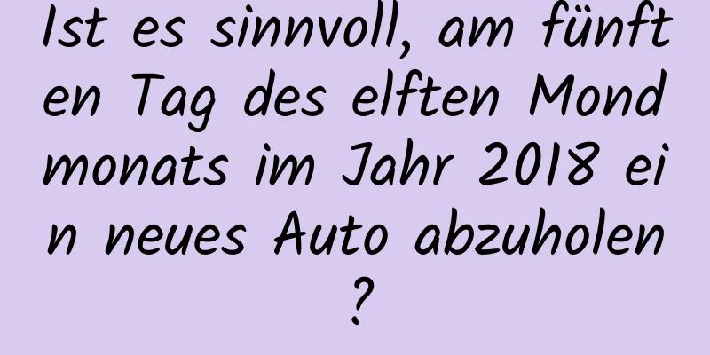 Ist es sinnvoll, am fünften Tag des elften Mondmonats im Jahr 2018 ein neues Auto abzuholen?