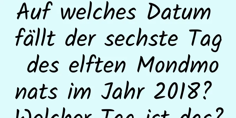 Auf welches Datum fällt der sechste Tag des elften Mondmonats im Jahr 2018? Welcher Tag ist das?