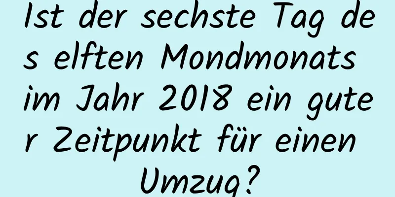 Ist der sechste Tag des elften Mondmonats im Jahr 2018 ein guter Zeitpunkt für einen Umzug?