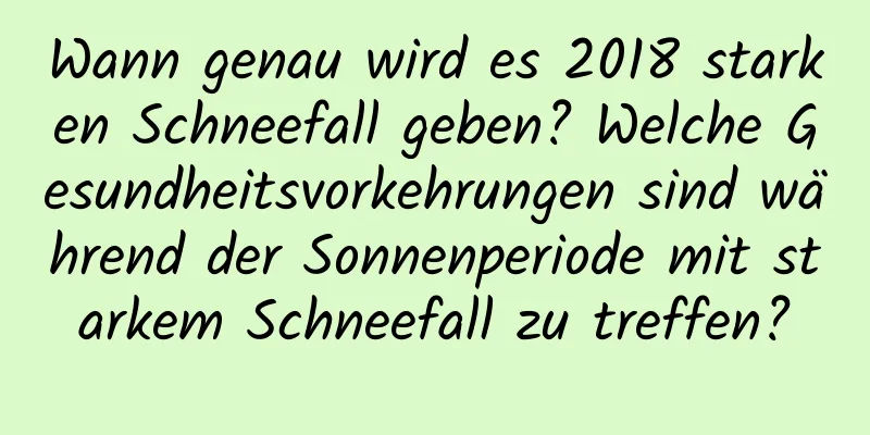 Wann genau wird es 2018 starken Schneefall geben? Welche Gesundheitsvorkehrungen sind während der Sonnenperiode mit starkem Schneefall zu treffen?