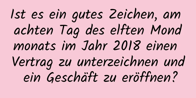 Ist es ein gutes Zeichen, am achten Tag des elften Mondmonats im Jahr 2018 einen Vertrag zu unterzeichnen und ein Geschäft zu eröffnen?