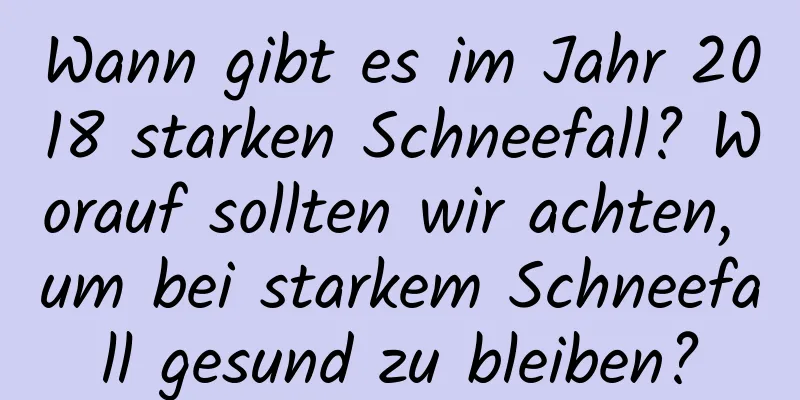 Wann gibt es im Jahr 2018 starken Schneefall? Worauf sollten wir achten, um bei starkem Schneefall gesund zu bleiben?