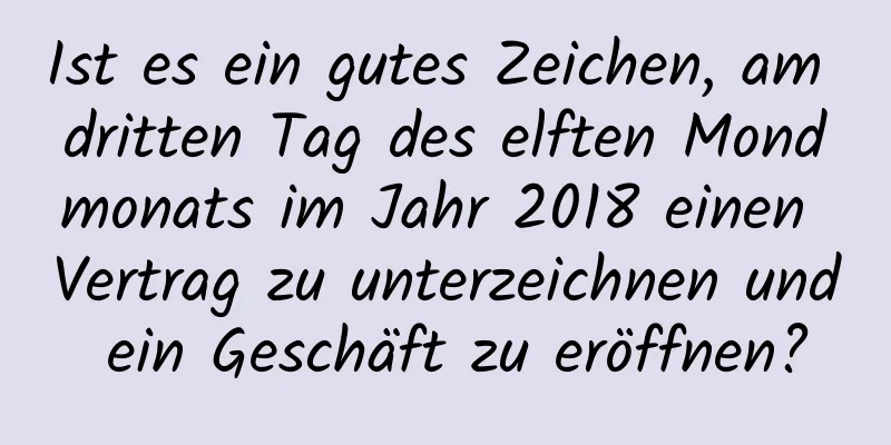 Ist es ein gutes Zeichen, am dritten Tag des elften Mondmonats im Jahr 2018 einen Vertrag zu unterzeichnen und ein Geschäft zu eröffnen?