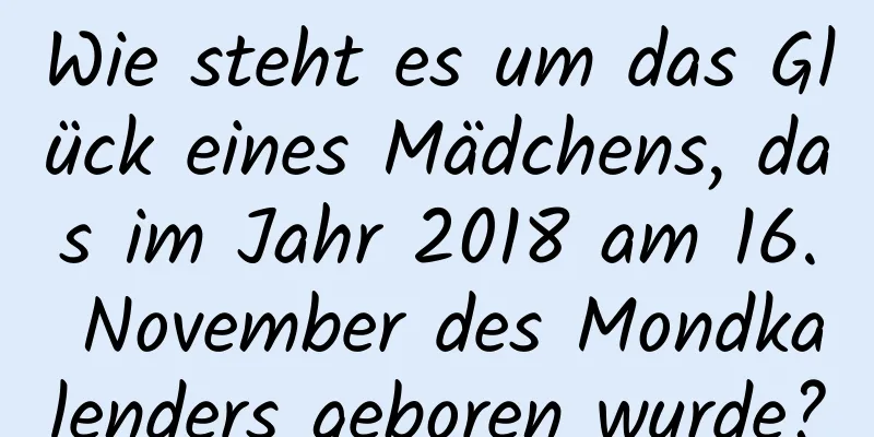 Wie steht es um das Glück eines Mädchens, das im Jahr 2018 am 16. November des Mondkalenders geboren wurde?