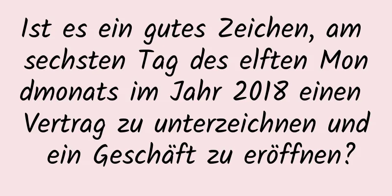 Ist es ein gutes Zeichen, am sechsten Tag des elften Mondmonats im Jahr 2018 einen Vertrag zu unterzeichnen und ein Geschäft zu eröffnen?