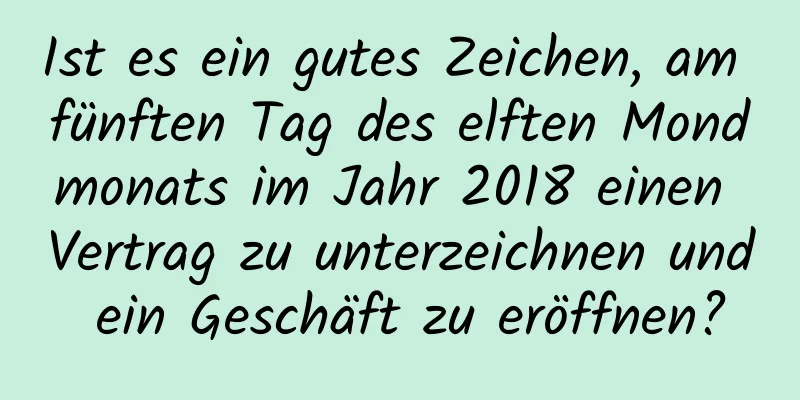 Ist es ein gutes Zeichen, am fünften Tag des elften Mondmonats im Jahr 2018 einen Vertrag zu unterzeichnen und ein Geschäft zu eröffnen?