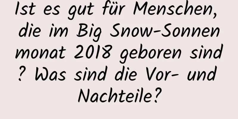 Ist es gut für Menschen, die im Big Snow-Sonnenmonat 2018 geboren sind? Was sind die Vor- und Nachteile?