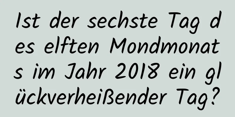 Ist der sechste Tag des elften Mondmonats im Jahr 2018 ein glückverheißender Tag?