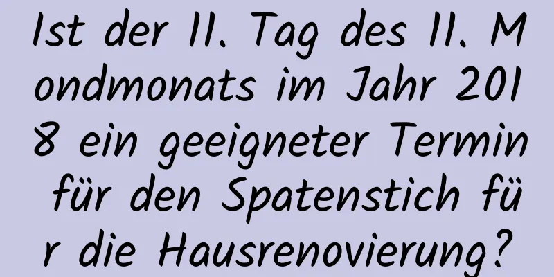 Ist der 11. Tag des 11. Mondmonats im Jahr 2018 ein geeigneter Termin für den Spatenstich für die Hausrenovierung?