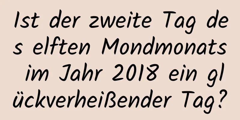 Ist der zweite Tag des elften Mondmonats im Jahr 2018 ein glückverheißender Tag?