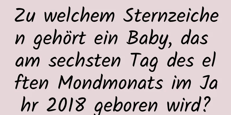 Zu welchem ​​Sternzeichen gehört ein Baby, das am sechsten Tag des elften Mondmonats im Jahr 2018 geboren wird?