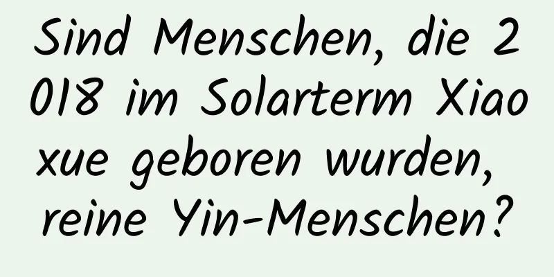 Sind Menschen, die 2018 im Solarterm Xiaoxue geboren wurden, reine Yin-Menschen?