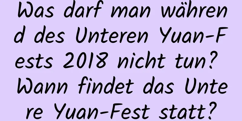 Was darf man während des Unteren Yuan-Fests 2018 nicht tun? Wann findet das Untere Yuan-Fest statt?